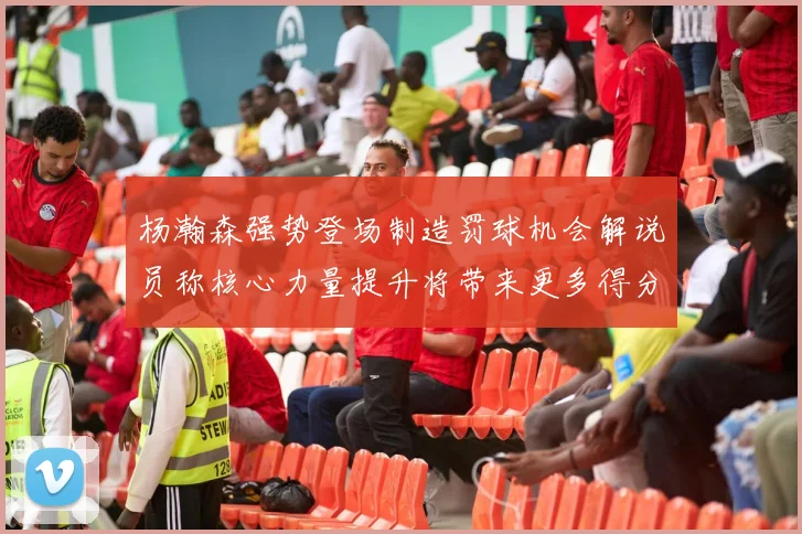 杨瀚森强势登场制造罚球机会解说员称核心力量提升将带来更多得分可能