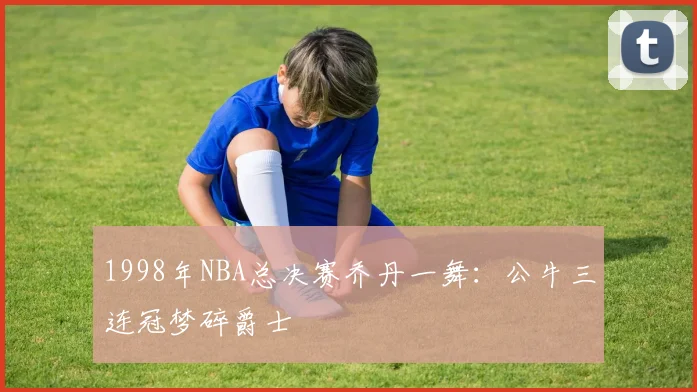 1998年NBA总决赛乔丹一舞：公牛三连冠梦碎爵士