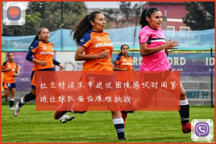 杜兰特谈末节进攻困境感叹时间紧迫让球队面临艰难挑战